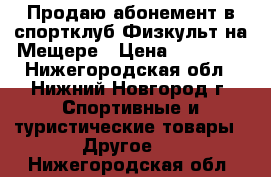 Продаю абонемент в спортклуб Физкульт на Мещере › Цена ­ 11 000 - Нижегородская обл., Нижний Новгород г. Спортивные и туристические товары » Другое   . Нижегородская обл.